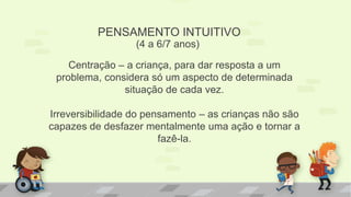 PENSAMENTO INTUITIVO
(4 a 6/7 anos)
Centração – a criança, para dar resposta a um
problema, considera só um aspecto de determinada
situação de cada vez.
Irreversibilidade do pensamento – as crianças não são
capazes de desfazer mentalmente uma ação e tornar a
fazê-la.
 