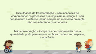 Dificuldades de transformação – são incapazes de
compreender os processos que implicam mudança. O seu
pensamento é estático, estão sempre no momento presente,
não considerando os anteriores.
Não conservação – incapazes de compreender que a
quantidade pode permanecer, embora mude o seu aspecto,
a aparência.
 