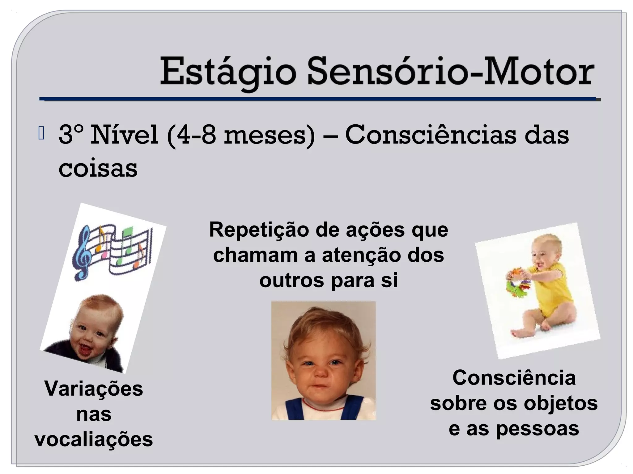  3º Nível (4-8 meses) – Consciências das
coisas
Variações
nas
vocaliações
Repetição de ações que
chamam a atenção dos
outros para si
Consciência
sobre os objetos
e as pessoas
 