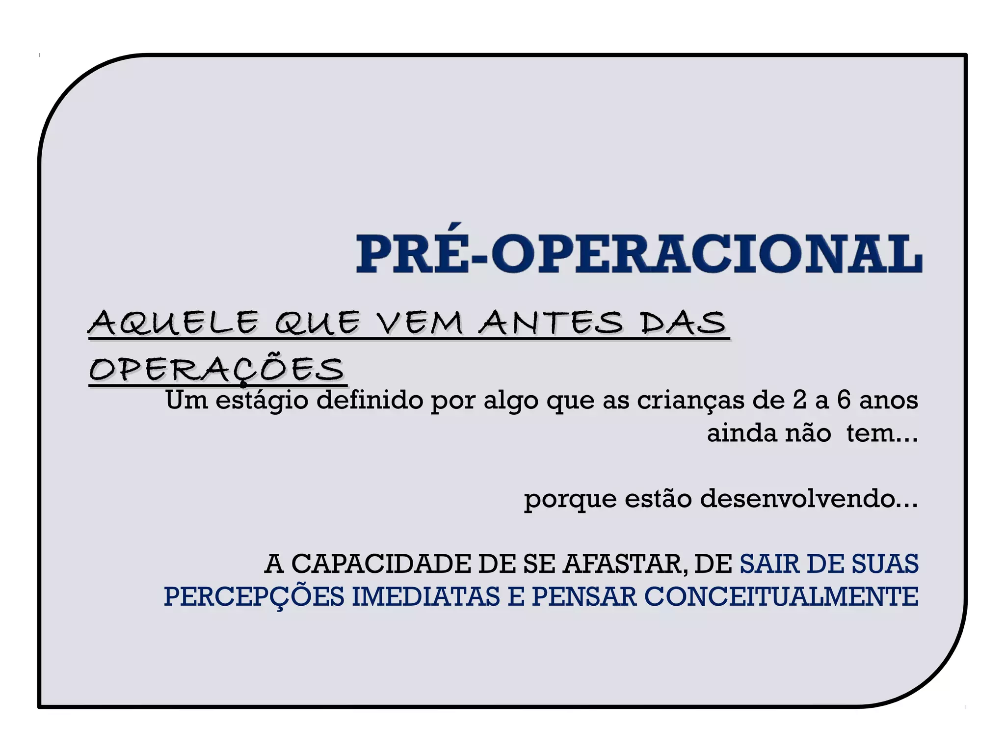 Um estágio definido por algo que as crianças de 2 a 6 anos
ainda não tem...
porque estão desenvolvendo...
A CAPACIDADE DE SE AFASTAR, DE SAIR DE SUAS
PERCEPÇÕES IMEDIATAS E PENSAR CONCEITUALMENTE
AQUELE QUE VEM ANTES DASAQUELE QUE VEM ANTES DAS
OPERAÇÕESOPERAÇÕES
 