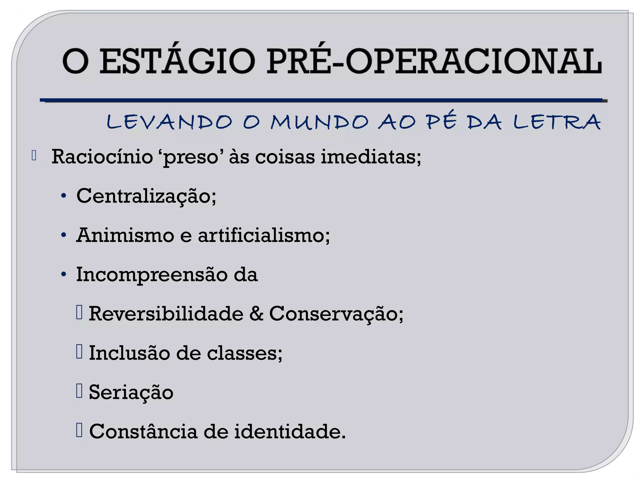  Raciocínio ‘preso’ às coisas imediatas;
• Centralização;
• Animismo e artificialismo;
• Incompreensão da
 Reversibilidade & Conservação;
 Inclusão de classes;
 Seriação
 Constância de identidade.
LEVANDO O MUNDO AO PÉ DA LETRA
 