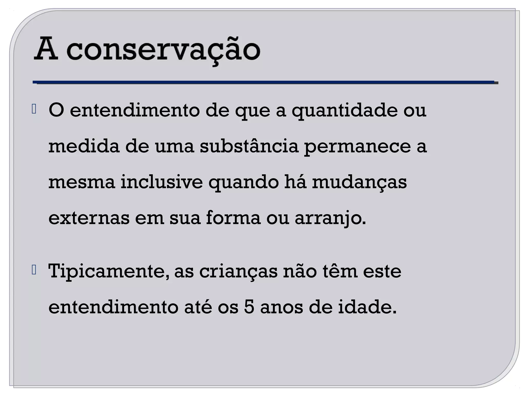  O entendimento de que a quantidade ou
medida de uma substância permanece a
mesma inclusive quando há mudanças
externas em sua forma ou arranjo.
 Tipicamente, as crianças não têm este
entendimento até os 5 anos de idade.
 