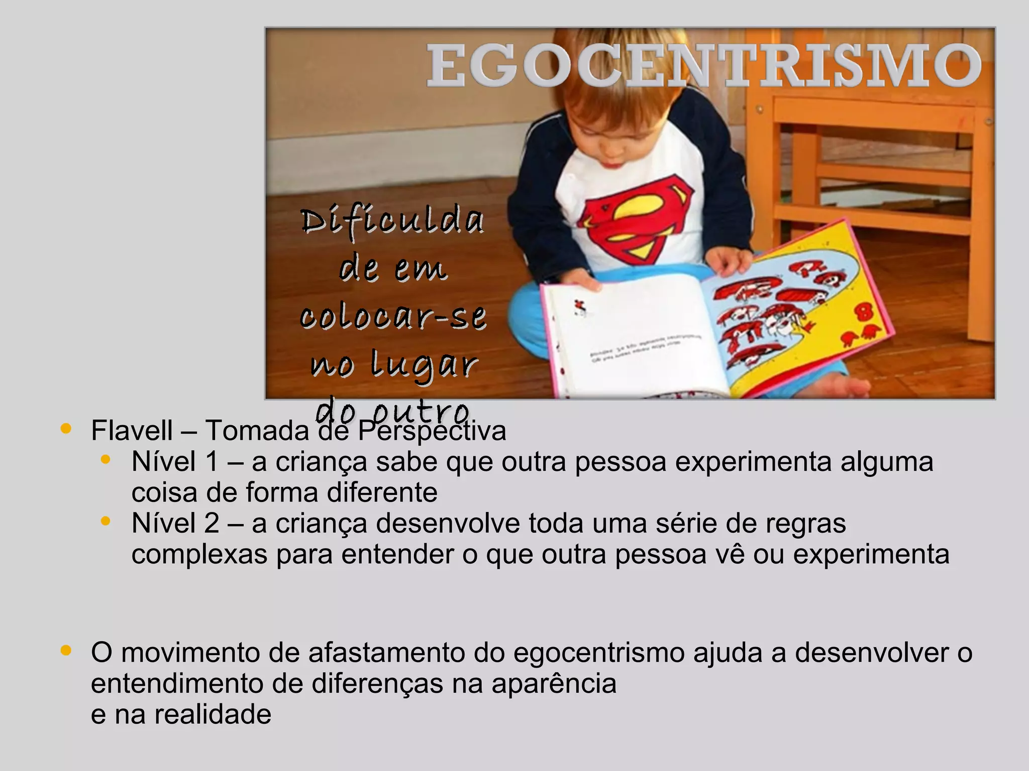 DificuldaDificulda
de emde em
colocar-secolocar-se
no lugarno lugar
do outrodo outro
• Flavell – Tomada de Perspectiva
• Nível 1 – a criança sabe que outra pessoa experimenta alguma
coisa de forma diferente
• Nível 2 – a criança desenvolve toda uma série de regras
complexas para entender o que outra pessoa vê ou experimenta
• O movimento de afastamento do egocentrismo ajuda a desenvolver o
entendimento de diferenças na aparência
e na realidade
 