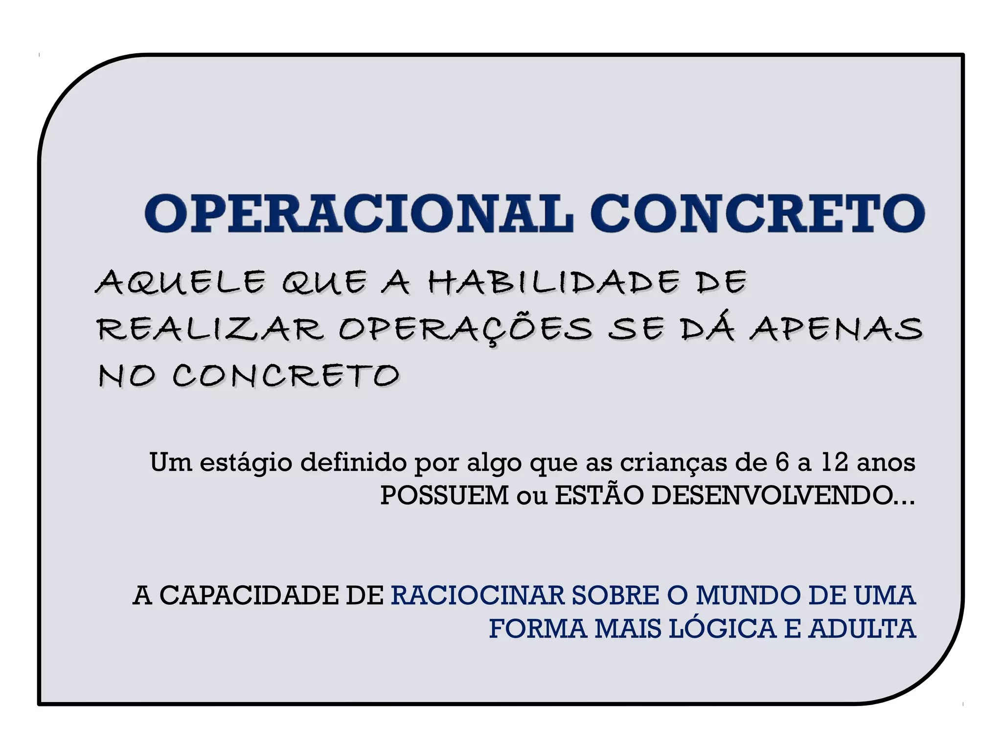 Um estágio definido por algo que as crianças de 6 a 12 anos
POSSUEM ou ESTÃO DESENVOLVENDO...
A CAPACIDADE DE RACIOCINAR SOBRE O MUNDO DE UMA
FORMA MAIS LÓGICA E ADULTA
AQUELE QUE A HABILIDADE DEAQUELE QUE A HABILIDADE DE
REALIZAR OPERAÇÕES SE DÁ APENASREALIZAR OPERAÇÕES SE DÁ APENAS
NO CONCRETONO CONCRETO
 