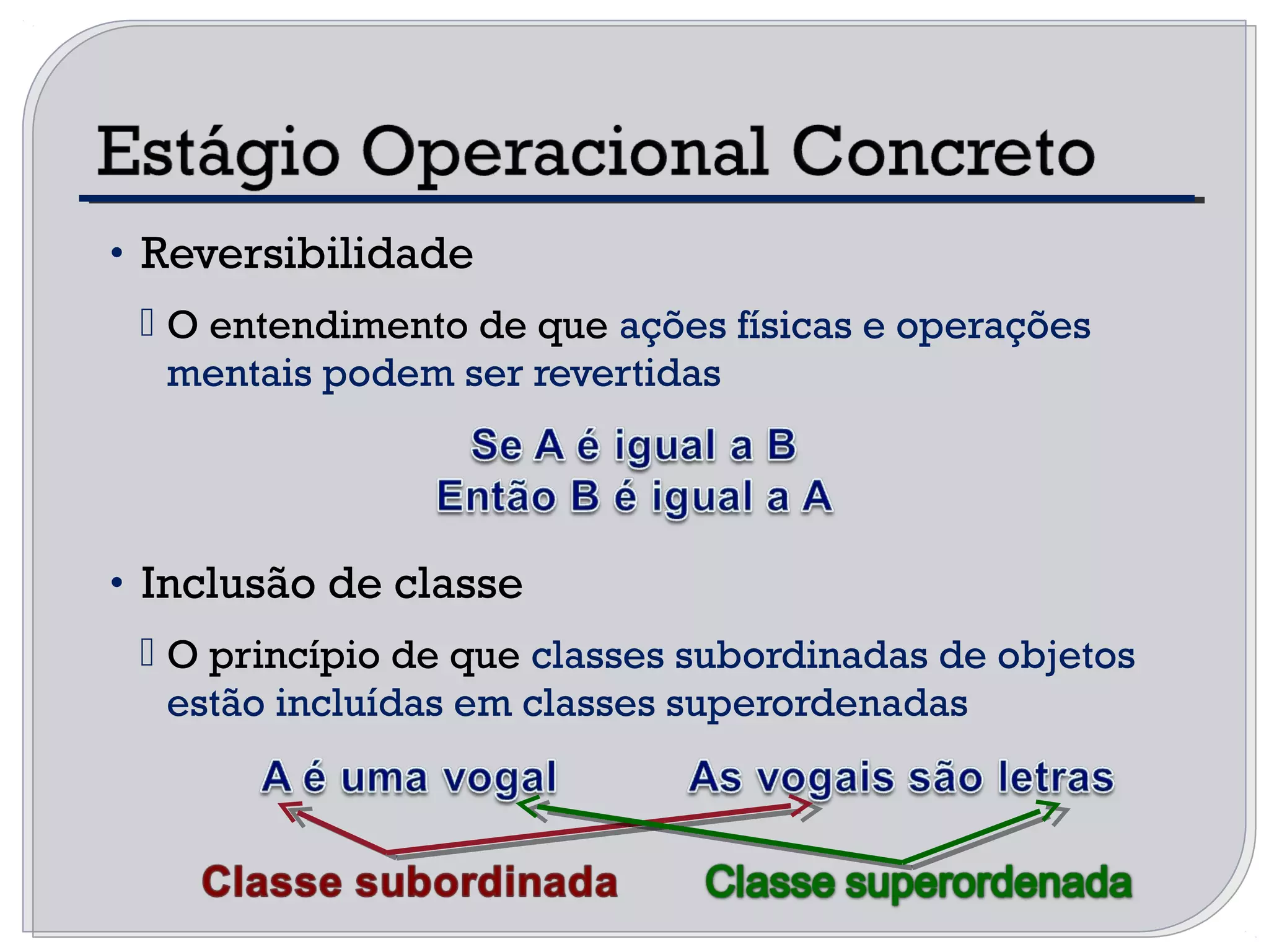 • Reversibilidade
 O entendimento de que ações físicas e operações
mentais podem ser revertidas
• Inclusão de classe
 O princípio de que classes subordinadas de objetos
estão incluídas em classes superordenadas
 