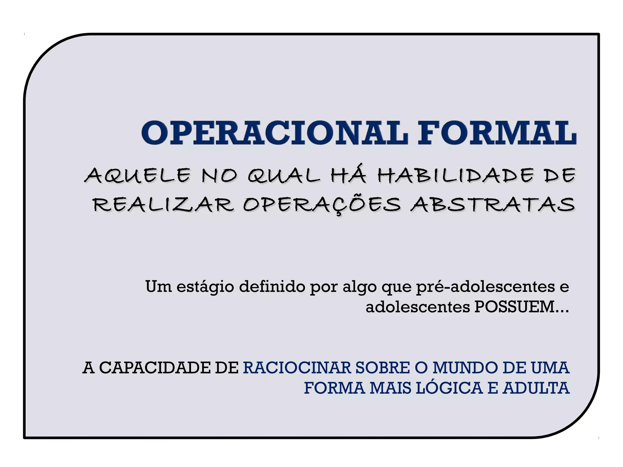 Um estágio definido por algo que pré-adolescentes e
adolescentes POSSUEM...
A CAPACIDADE DE RACIOCINAR SOBRE O MUNDO DE UMA
FORMA MAIS LÓGICA E ADULTA
AQUELE NO QUAL HÁ HABILIDADE DEAQUELE NO QUAL HÁ HABILIDADE DE
REALIZAR OPERAÇÕES ABSTRATASREALIZAR OPERAÇÕES ABSTRATAS
 