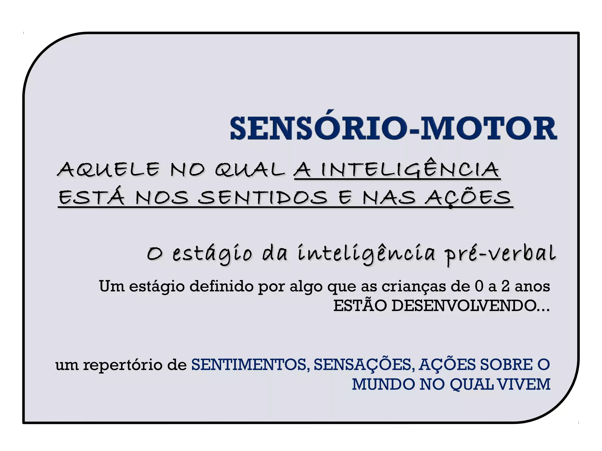 Um estágio definido por algo que as crianças de 0 a 2 anos
ESTÃO DESENVOLVENDO...
um repertório de SENTIMENTOS, SENSAÇÕES, AÇÕES SOBRE O
MUNDO NO QUAL VIVEM
AQUELE NO QUALAQUELE NO QUAL A INTELIGÊNCIAA INTELIGÊNCIA
ESTÁ NOS SENTIDOS E NAS AÇÕESESTÁ NOS SENTIDOS E NAS AÇÕES
O estágio da inteligência pré-verbalO estágio da inteligência pré-verbal
 