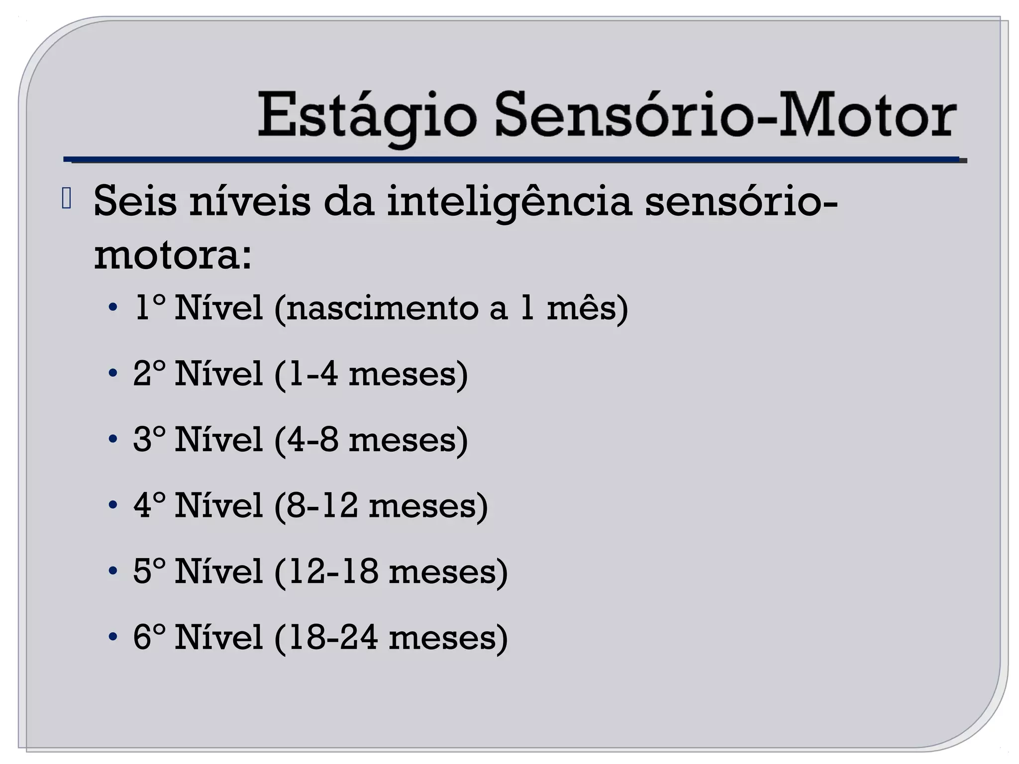 Seis níveis da inteligência sensório-
motora:
• 1º Nível (nascimento a 1 mês)
• 2º Nível (1-4 meses)
• 3º Nível (4-8 meses)
• 4º Nível (8-12 meses)
• 5º Nível (12-18 meses)
• 6º Nível (18-24 meses)
 