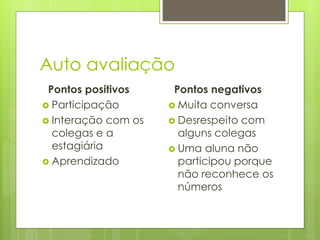 Auto avaliação
Pontos positivos
 Participação
 Interação com os
colegas e a
estagiária
 Aprendizado
Pontos negativos
 Muita conversa
 Desrespeito com
alguns colegas
 Uma aluna não
participou porque
não reconhece os
números
 