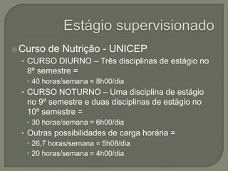 Estágio supervisionadoCurso de Nutrição - UNICEPCURSO DIURNO – Três disciplinas de estágio no 8º semestre = 40 horas/semana = 8h00/diaCURSO NOTURNO – Uma disciplina de estágio no 9º semestre e duas disciplinas de estágio no 10º semestre = 30 horas/semana = 6h00/dia Outras possibilidades de carga horária = 26,7 horas/semana = 5h08/dia 20 horas/semana = 4h00/dia 