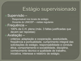 Estágio supervisionadoSupervisão –Responsável nos locais de estágioDocente do UNICEP – visitas regulares Frequência – 100% da C.H. plena (máx. 3 faltas justificadas que devem ser repostas)Avaliação – critérios: adaptação e cooperação, assiduidade, freqüência e pontualidade, cumprimento integral das solicitações do estágio, responsabilidade e conduta ética, comportamento e sociabilidade, disciplina, conhecimento técnico e qualidade de trabalho, iniciativa, interesse e relatório de estágio.