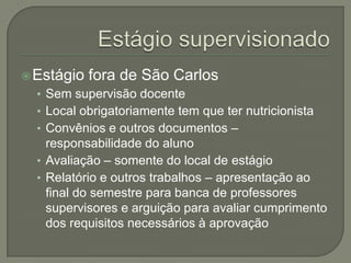 Estágio supervisionadoEstágio fora de São CarlosSem supervisão docenteLocal obrigatoriamente tem que ter nutricionistaConvênios e outros documentos – responsabilidade do alunoAvaliação – somente do local de estágioRelatório e outros trabalhos – apresentação ao final do semestre para banca de professores supervisores e arguição para avaliar cumprimento dos requisitos necessários à aprovação