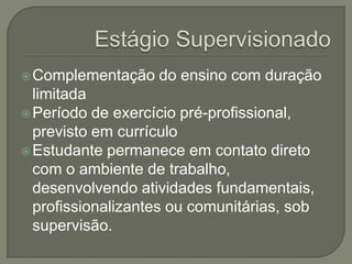 Estágio SupervisionadoComplementação do ensino com duração limitadaPeríodo de exercício pré-profissional, previsto em currículoEstudante permanece em contato direto com o ambiente de trabalho, desenvolvendo atividades fundamentais, profissionalizantes ou comunitárias, sob supervisão.