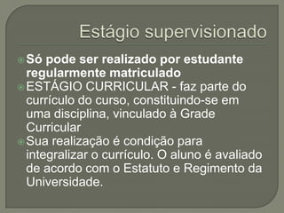 Estágio supervisionadoSó pode ser realizado por estudante regularmente matriculadoESTÁGIO CURRICULAR - faz parte do currículo do curso, constituindo-se em uma disciplina, vinculado à Grade CurricularSua realização é condição para integralizar o currículo. O aluno é avaliado de acordo com o Estatuto e Regimento da Universidade. 