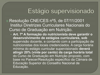 Estágio supervisionadoResolução CNE/CES nº5, de 07/11/2001 Institui Diretrizes Curriculares Nacionais do Curso de Graduação em Nutrição.Art. 7º A formação do nutricionista deve garantir o desenvolvimento de estágios curriculares, sob supervisão docente, e contando com a participação de nutricionistas dos locais credenciados. A carga horária mínima do estágio curricular supervisionado deverá atingir 20% (vinte por cento) da carga horária total do Curso de Graduação em Nutrição proposto, com base no Parecer/Resolução específico da Câmara de Educação Superior do Conselho Nacional de Educação.