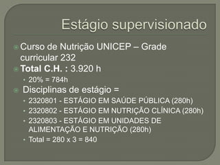 Estágio supervisionadoCurso de Nutrição UNICEP – Grade curricular 232Total C.H. : 3.920 h20% = 784h Disciplinas de estágio =2320801 - ESTÁGIO EM SAÚDE PÚBLICA (280h)2320802 - ESTÁGIO EM NUTRIÇÃO CLÍNICA (280h)2320803 - ESTÁGIO EM UNIDADES DE ALIMENTAÇÃO E NUTRIÇÃO (280h)Total = 280 x 3 = 840