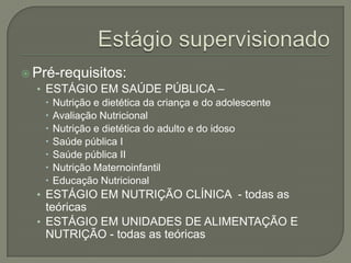 Estágio supervisionadoPré-requisitos:ESTÁGIO EM SAÚDE PÚBLICA – Nutrição e dietética da criança e do adolescenteAvaliação NutricionalNutrição e dietética do adulto e do idosoSaúde pública ISaúde pública IINutrição MaternoinfantilEducação NutricionalESTÁGIO EM NUTRIÇÃO CLÍNICA  - todas as teóricasESTÁGIO EM UNIDADES DE ALIMENTAÇÃO E NUTRIÇÃO - todas as teóricas