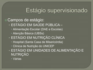 Estágio supervisionadoCampos de estágio:ESTÁGIO EM SAÚDE PÚBLICA – Alimentação Escolar (DAE e Escolas)Atenção Básica (UBSs)ESTÁGIO EM NUTRIÇÃO CLÍNICAHospital (Santa Casa de Misericórdia)Clínica de Nutrição do UNICEPESTÁGIO EM UNIDADES DE ALIMENTAÇÃO E NUTRIÇÃO Várias