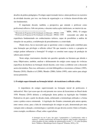 2
desafios da prática pedagógica. O estágio supervisionado inicia o aluno-professor no exercício
da atividade docente, por isso, sua forma de organização e as vivências desenvolvidas nele
são fundamentais.
É importante discutir, também, a perspectiva que entende o professor como
profissional reflexivo. Sob este prisma, o docente realiza ações intelectuais, no interior da sua
profissão, de forma autônoma, e reflete sobre sua prática (SCHÖN, 1995). O estágio
supervisionado pode ser conduzido na perspectiva reflexiva, favorecendo um saber da
experiência fundamentado em conhecimentos teóricos, capaz de possibilitar a análise de
situações de sua prática, a reelaboração de procedimentos e a criatividade.
Diante disso, faz-se necessário que se questione: como o estágio pode contribuir para
uma formação que privilegie a reflexão crítica? De que maneira a teoria e a pesquisa no
estágio podem influenciar a formação? O estágio se constitui num espaço de produção de
saberes para ensinar?
Neste artigo, tencionamos elucidar tais questões apoiados na literatura que aborda o
tema. Objetivamos, também, analisar o delineamento do estágio como espaço de vivências
específicas da docência na formação inicial docente, com vistas a colaborar com a discussão
acerca da temática. Para isso, utilizamos a revisão bibliográfica e recorremos a Gómez (1995),
Pimenta (2010), Ghedin et al (2008), Mendes (2006), Schön (1995), entre outros para atingir
nossas pretensões.
1. O estágio supervisionado na formação inicial – do tecnicismo à reflexão crítica
A importância do estágio supervisionado na formação inicial de professores é
indiscutível. Não é por acaso que ele está presente nos cursos de licenciatura no Brasil desde
1930. Pimenta (2010) delineia a configuração desta prática na legislação das Unidades
Federativas do país a partir da década citada, enfatizando a terminologia utilizada e a forma
como a prática estava estruturada. A legislação dos Estados comentada pela autora aponta,
entre outras coisas, para a falta de sistematização do estágio no país, demonstrada por uma
variação entre a duração, a terminologia e o período em que deveria ocorrer. Entre os Estados,
como exemplo, escolhemos o Piauí, sobre o qual afirma
A formação era em 5 anos, dos quais 3 preparatórios e 2 profissionais, onde se
realizava “a prática profissional sob forma de regência, aulas-modelo, preparação e
crítica de planos de aula, trabalhos de administração escolar” [...]. E como disciplina
havia “Didática e Metodologia Geral e Especial” (Pimenta, 2010, p. 24)
¹ Mestranda do Programa de Pós-Graduação em Educação – PPGEd – UFPI
² Professora do Programa de Pós-Graduação em Educação – PPGEd - UFPI
 