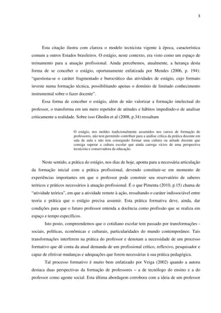 3
Esta citação ilustra com clareza o modelo tecnicista vigente à época, característica
comum a outros Estados brasileiros. O estágio, neste contexto, era visto como um espaço de
treinamento para a atuação profissional. Ainda percebemos, atualmente, a herança desta
forma de se conceber o estágio, oportunamente enfatizada por Mendes (2006, p. 194):
“questiona-se o caráter fragmentado e burocrático das atividades de estágio, cujo formato
investe numa formação técnica, possibilitando apenas o domínio de limitado conhecimento
instrumental sobre o fazer docente”.
Essa forma de conceber o estágio, além de não valorizar a formação intelectual do
professor, o transforma em um mero repetidor de atitudes e hábitos impedindo-o de analisar
criticamente a realidade. Sobre isso Ghedin et al (2008, p.34) ressaltam
O estágio, nos moldes tradicionalmente assumidos nos cursos de formação de
professores, não tem permitido contribuir para a análise crítica da prática docente em
sala de aula e não tem conseguido formar uma cultura ou atitude docente que
consiga superar a cultura escolar que ainda carrega vícios de uma perspectiva
tecnicista e conservadora da educação.
Neste sentido, a prática do estágio, nos dias de hoje, aponta para a necessária articulação
da formação inicial com a prática profissional, devendo constituir-se em momento de
experiências importantes em que o professor pode construir seu reservatório de saberes
teóricos e práticos necessários à atuação profissional. É o que Pimenta (2010, p.15) chama de
“atividade teórica”, em que a atividade remete à ação, ressaltando o caráter indissociável entre
teoria e prática que o estágio precisa assumir. Esta prática formativa deve, ainda, dar
condições para que o futuro professor entenda a docência como profissão que se realiza em
espaço e tempo específicos.
Isto posto, compreendemos que o cotidiano escolar tem passado por transformações -
sociais, políticas, econômicas e culturais, particularidades do mundo contemporâneo. Tais
transformações interferem na prática do professor e denotam a necessidade de um processo
formativo que dê conta da atual demanda de um profissional crítico, reflexivo, pesquisador e
capaz de efetivar mudanças e adequações que forem necessárias à sua prática pedagógica.
Tal processo formativo é muito bem enfatizado por Veiga (2002) quando a autora
destaca duas perspectivas da formação de professores – a de tecnólogo do ensino e a do
professor como agente social. Esta última abordagem corrobora com a ideia de um professor
 