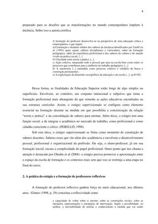 4
preparado para os desafios que as transformações no mundo contemporâneo impõem à
docência. Sobre isso a autora certifica
A formação do professor desenvolve-se na perspectiva de uma educação crítica e
emancipadora, o que requer:
a) Construção e domínio sólidos dos saberes da docência identificados por Tardif (et
al. (1991) quais sejam: saberes disciplinares e curriculares, saber da formação
pedagógica, saber da experiência profissional e dos saberes da cultura e do mundo
vivido na prática social. [...]
b) Unicidade entre teoria e prática. [...]
c) Ação coletiva, integrando todo o pessoal que atua na escola bem como todos os
processos que contribuem para a melhoria do trabalho pedagógico. [...]
d) A autonomia [...] entendida como processo coletivo e solidário de busca e
construção permanentes.
e) A explicitação da dimensão sociopolítica da educação e da escola [...]. (p.83-85)
Dessa forma, as finalidades da Educação Superior estão longe de algo simples ou
superficiais. Envolvem, ao contrário, um conjunto intencional e subjetivo que torna a
formação profissional mais abrangente do que somente as ações educativas encontradas na
sua estrutura curricular. Assim, o estágio supervisionado se configura como elemento
essencial na formação docente na medida em que possibilita a concretização da relação
“teoria e prática” e da consolidação de saberes para ensinar. Além disso, o estágio tem uma
função social: a de integrar o acadêmico no mercado de trabalho, como profissional e como
cidadão consciente e crítico. (PERELLÓ, 1998).
Sob esta ótica, o estágio supervisionado se firma como momento de construção de
saberes docentes. Saberes esses que vão além dos acadêmicos e envolvem o desenvolvimento
pessoal, profissional e organizacional da profissão. Ou seja, o aluno-professor, já em sua
formação inicial, encara a complexidade do papel profissional. Outro ponto que nos chama a
atenção é destacado por Ghedin et al (2008): o estágio precisa promover a aproximação entre
o espaço da escola de formação e os contextos reais sem que isso se restrinja a uma etapa no
final do curso.
2. A prática do estágio e a formação de professores reflexivos
A formação do professor reflexivo ganhou força no meio educacional, nos últimos
anos. Gómez (1998, p. 29) conceitua a reflexividade como
a capacidade de voltar sobre si mesmo, sobre as construções sociais, sobre as
intenções, representações e estratégias de intervenção. Supõe a possibilidade, ou
melhor, a inevitabilidade de utilizar o conhecimento à medida que vai sendo
 
