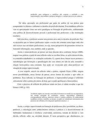 5
produzido, para enriquecer e modificar não somente a realidade e suas
representações, mas também a próprias intenções e o próprio processo de conhecer.
Tal ideia, pressupõe um profissional que parte da análise de sua prática para
compreender os dilemas e enfrentar os desafios da profissão docente. Essa tendência reflexiva
vem se apresentando como um novo paradigma na formação de professores, sedimentando
uma política de desenvolvimento pessoal e profissional dos professores e das instituições
escolares.
Sob esta ótica, o professor assume uma postura ativa ante os desafios da profissão. Faz-
se necessário que os futuros professores vejam a escola não somente como lugar onde eles
irão exercer suas atividades profissionais, ou seja, numa perspectiva de puramente ensinar ou
transmitir informações, mas, também, onde se aprende.
Assim, o aluno-professor, ao pensar seu fazer docente deve, conforme Arroyo (2000),
mapear suas práticas a partir de uma reflexão sobre as escolhas feitas, as ações desenvolvidas,
os conteúdos trabalhados e as avaliações realizadas. E, a partir disso, buscar novas posturas e
metodologias que favoreçam a aprendizagem dos seus alunos em sala de aula, tornando a
relação teoria-prática uma constante. Isso pode ser vivenciado pelo aluno-professor em
situação de estágio supervisionado.
A esse respeito, através da reflexão sobre a prática, segundo Freire (1986), surgem
novas possibilidades, novas formas de pensar, novas formas de encarar e agir sobre os
problemas. Essa reflexão, na formação do professor, é imprescindível porque é refletindo
criticamente sobre a prática de ontem, de hoje, que se pode aperfeiçoar a futura prática.
Com o processo de reflexão do professor ainda em foco, é válido ressaltar o que diz
Gómez (1995, p. 103)
A reflexão implica na imersão consciente do homem no mundo da sua experiência,
um mundo carregado de conotações, valores, intercâmbios simbólicos,
correspondências afetivas, interesses sociais e cenários políticos. O conhecimento
acadêmico, teórico, científico ou técnico, só pode ser considerado instrumentos dos
processos de reflexão se for integrado significativamente [...].
Assim, o estágio supervisionado na formação de professores deve possibilitar, ao aluno-
professor, a articulação entre conhecimentos teóricos e práticos e o desenvolvimento de
habilidades fundamentais à docência: criatividade, autonomia, tomada de decisão e, sem
dúvida, reflexão sobre sua atividade docente. É nesta perspectiva que abordaremos, no
 