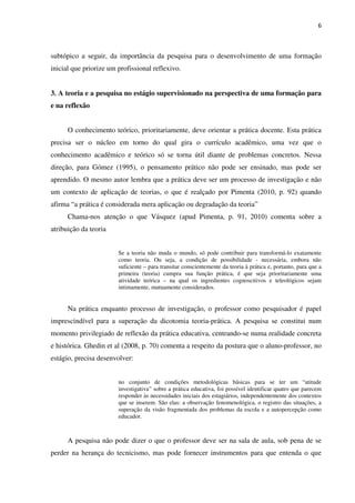 6
subtópico a seguir, da importância da pesquisa para o desenvolvimento de uma formação
inicial que priorize um profissional reflexivo.
3. A teoria e a pesquisa no estágio supervisionado na perspectiva de uma formação para
e na reflexão
O conhecimento teórico, prioritariamente, deve orientar a prática docente. Esta prática
precisa ser o núcleo em torno do qual gira o currículo acadêmico, uma vez que o
conhecimento acadêmico e teórico só se torna útil diante de problemas concretos. Nessa
direção, para Gómez (1995), o pensamento prático não pode ser ensinado, mas pode ser
aprendido. O mesmo autor lembra que a prática deve ser um processo de investigação e não
um contexto de aplicação de teorias, o que é realçado por Pimenta (2010, p. 92) quando
afirma “a prática é considerada mera aplicação ou degradação da teoria”
Chama-nos atenção o que Vásquez (apud Pimenta, p. 91, 2010) comenta sobre a
atribuição da teoria
Se a teoria não muda o mundo, só pode contribuir para transformá-lo exatamente
como teoria. Ou seja, a condição de possibilidade - necessária, embora não
suficiente – para transitar conscientemente da teoria à prática e, portanto, para que a
primeira (teoria) cumpra sua função prática, é que seja prioritariamente uma
atividade teórica – na qual os ingredientes cognoscitivos e teleológicos sejam
intimamente, mutuamente considerados.
Na prática enquanto processo de investigação, o professor como pesquisador é papel
imprescindível para a superação da dicotomia teoria-prática. A pesquisa se constitui num
momento privilegiado de reflexão da prática educativa, centrando-se numa realidade concreta
e histórica. Ghedin et al (2008, p. 70) comenta a respeito da postura que o aluno-professor, no
estágio, precisa desenvolver:
no conjunto de condições metodológicas básicas para se ter um “atitude
investigativa” sobre a prática educativa, foi possível identificar quatro que parecem
responder às necessidades iniciais dos estagiários, independentemente dos contextos
que se inserem. São elas: a observação fenomenológica, o registro das situações, a
superação da visão fragmentada dos problemas da escola e a autopercepção como
educador.
A pesquisa não pode dizer o que o professor deve ser na sala de aula, sob pena de se
perder na herança do tecnicismo, mas pode fornecer instrumentos para que entenda o que
 