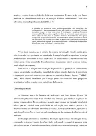 7
acontece, e assim, tentar modificá-la. Seria uma oportunidade de apropriação, pelo futuro
professor, de conhecimentos teóricos e de produção de novos conhecimentos. Outro dado
relevante é enfatizado por Ghedin et al (2008, p. 78)
o educador, ao assumir-se como professor-pesquisador, não distancia-se dos
problemas reais e alarmantes da escola, mas, pelo contrário, os torna mais próximos
na medida em que os toma como objeto de investigação e amplia as formas de
compreendê-los. Neste sentido, o professor deixa de ser somente aquele que ensina.
Existe sobre ele uma nova e complexa demanda de habilidades, não apenas
incorporadas ao processo de ensinar, mas sobretudo às formas de refletir e avaliar
este processo.A reflexividade crítica sobre as práticas e as experiências cotidianas da
escola adicionada à atividade da pesquisa viabilizam a reformulação da identidade
do professor, como profissional e como indivíduo.
Vê-se, dessa maneira, que o impacto da pesquisa na formação é muito grande, pois,
além de atender a perspectiva de um investigador de sua própria prática, o professor investiga
problemas reais relacionados à escola objetivando seu entendimento. O docente assume uma
postura ativa e reúne um cabedal de conhecimentos fundamentais não só ao ato de ensinar,
mas à reflexão do processo.
Sem dúvida, a relação entre formação do professor e a produção de conhecimento
precisa ser ampliada, considerando a pluralidade de saberes oriundos da teoria, da experiência
e da pesquisa, que se articulam de forma coerente na constituição do saber docente. (TARDIF,
2002). Neste sentido, entendemos que o estágio precisa ser vivenciado numa perspectiva
investigativa, tendo a pesquisa como metodologia da formação.
Considerações finais
A discussão acerca da formação de professores, nas duas últimas décadas, foi
intensificada pela necessidade de se conceber uma formação que atenda às exigências do
mundo contemporâneo. Nesse contexto, o estágio supervisionado na formação inicial atrai
olhares por se constituir uma possibilidade de articulação entre teoria e prática e de
desenvolvimento das habilidades necessárias à docência. Entre estas habilidades, apontamos a
ideia do professor reflexivo como um profissional capaz de dar conta dos desafios inerentes à
profissão.
Neste artigo, abordamos a importância do estágio supervisionado na formação inicial,
enfatizando o desenvolvimento da reflexividade profissional e o papel da pesquisa nesta
atividade formativa. Constituímos um referencial teórico apoiadas em autores que comentam
 