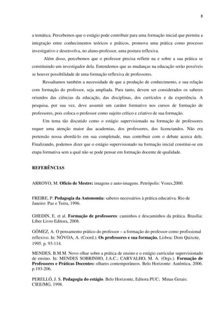 8
a temática. Percebemos que o estágio pode contribuir para uma formação inicial que permita a
integração entre conhecimentos teóricos e práticos, promova uma prática como processo
investigativo e desenvolva, no aluno-professor, uma postura reflexiva.
Além disso, percebemos que o professor precisa refletir na e sobre a sua prática se
constituindo um investigador dela. Entendemos que as mudanças na educação serão possíveis
se houver possibilidade de uma formação reflexiva de professores.
Ressaltamos também a necessidade de que a produção de conhecimento, e sua relação
com formação do professor, seja ampliada. Para tanto, devem ser considerados os saberes
oriundos das ciências da educação, das disciplinas, dos currículos e da experiência. A
pesquisa, por sua vez, deve assumir um caráter formativo nos cursos de formação de
professores, pois coloca o professor como sujeito crítico e criativo de sua formação.
Um tema tão discutido como o estágio supervisionado na formação de professores
requer uma atenção maior das academias, dos professores, dos licenciandos. Não era
pretensão nossa abordá-lo em sua completude, mas contribuir com o debate acerca dele.
Finalizando, podemos dizer que o estágio supervisionado na formação inicial constitui-se em
etapa formativa sem a qual não se pode pensar em formação docente de qualidade.
REFERÊNCIAS
ARROYO, M. Ofício de Mestre: imagens e auto-imagens. Petrópolis: Vozes,2000.
FREIRE, P. Pedagogia da Autonomia: saberes necessários à prática educativa. Rio de
Janeiro: Paz e Terra, 1996.
GHEDIN, E. et al. Formação de professores: caminhos e descaminhos da prática. Brasília:
Líber Livro Editora, 2008.
GÓMEZ, A. O pensamento prático do professor – a formação do professor como profissional
reflexivo. In: NÓVOA, A. (Coord.). Os professores e sua formação. Lisboa: Dom Quixote,
1995. p. 93-114.
MENDES, B.M.M. Novo olhar sobre a prática de ensino e o estágio curricular supervisionado
de ensino. In: MENDES SOBRINHO, J.A.C.; CARVALHO, M. A. (Orgs.). Formação de
Professores e Práticas Docentes: olhares contemporâneos. Belo Horizonte: Autêntica, 2006.
p.193-206.
PERELLÓ, J. S. Pedagogia do estágio. Belo Horizonte, Editora PUC; Minas Gerais:
CIEE/MG, 1998.
 