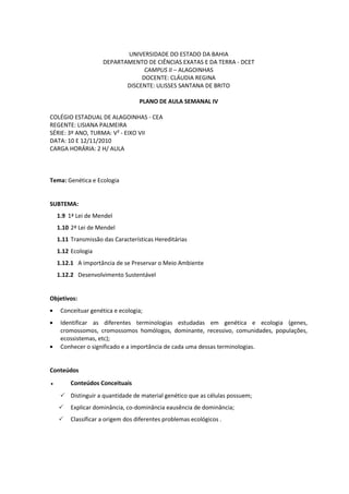 UNIVERSIDADE DO ESTADO DA BAHIA
                     DEPARTAMENTO DE CIÊNCIAS EXATAS E DA TERRA - DCET
                                  CAMPUS II – ALAGOINHAS
                                 DOCENTE: CLÁUDIA REGINA
                            DISCENTE: ULISSES SANTANA DE BRITO

                                   PLANO DE AULA SEMANAL IV

COLÉGIO ESTADUAL DE ALAGOINHAS - CEA
REGENTE: LISIANA PALMEIRA
SÉRIE: 3º ANO, TURMA: V² - EIXO VII
DATA: 10 E 12/11/2010
CARGA HORÁRIA: 2 H/ AULA



Tema: Genética e Ecologia


SUBTEMA:
    1.9 1ª Lei de Mendel
    1.10 2ª Lei de Mendel
    1.11 Transmissão das Características Hereditárias
    1.12 Ecologia
    1.12.1 A importância de se Preservar o Meio Ambiente
    1.12.2 Desenvolvimento Sustentável


Objetivos:
     Conceituar genética e ecologia;
     Identificar as diferentes terminologias estudadas em genética e ecologia (genes,
     cromossomos, cromossomos homólogos, dominante, recessivo, comunidades, populações,
     ecossistemas, etc);
     Conhecer o significado e a importância de cada uma dessas terminologias.


Conteúdos
●        Conteúdos Conceituais
      Distinguir a quantidade de material genético que as células possuem;
        Explicar dominância, co-dominância eausência de dominância;
        Classificar a origem dos diferentes problemas ecológicos .
 