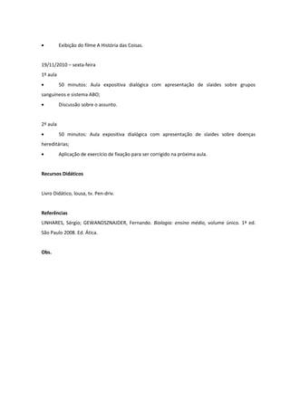 Exibição do filme A História das Coisas.


19/11/2010 – sexta-feira
1ª aula
          50 minutos: Aula expositiva dialógica com apresentação de slaides sobre grupos
sanguíneos e sistema ABO;
          Discussão sobre o assunto.


2ª aula
          50 minutos: Aula expositiva dialógica com apresentação de slaides sobre doenças
hereditárias;
          Aplicação de exercício de fixação para ser corrigido na próxima aula.


Recursos Didáticos


Livro Didático, lousa, tv. Pen-driv.


Referências
LINHARES, Sérgio; GEWANDSZNAJDER, Fernando. Biologia: ensino médio, volume único. 1ª ed.
São Paulo 2008. Ed. Ática.


Obs.
 