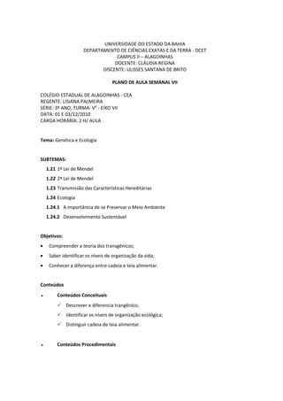 UNIVERSIDADE DO ESTADO DA BAHIA
                     DEPARTAMENTO DE CIÊNCIAS EXATAS E DA TERRA - DCET
                                  CAMPUS II – ALAGOINHAS
                                 DOCENTE: CLÁUDIA REGINA
                            DISCENTE: ULISSES SANTANA DE BRITO

                                   PLANO DE AULA SEMANAL VII

COLÉGIO ESTADUAL DE ALAGOINHAS - CEA
REGENTE: LISIANA PALMEIRA
SÉRIE: 3º ANO, TURMA: V² - EIXO VII
DATA: 01 E 03/12/2010
CARGA HORÁRIA: 2 H/ AULA


Tema: Genética e Ecologia


SUBTEMAS:
    1.21 1ª Lei de Mendel
    1.22 2ª Lei de Mendel
    1.23 Transmissão das Características Hereditárias
    1.24 Ecologia
    1.24.1 A importância de se Preservar o Meio Ambiente
    1.24.2 Desenvolvimento Sustentável


Objetivos:
     Compreender a teoria dos transgênicos;
     Saber identificar os níveis de organização da vida;
     Conhecer a diferença entre cadeia e teia alimentar.


Conteúdos
●        Conteúdos Conceituais
          Descrever e diferencia trangênico;
          Identificar os níveis de organização ecológica;
          Distinguir cadeia de teia alimentar.


●        Conteúdos Procedimentais
 