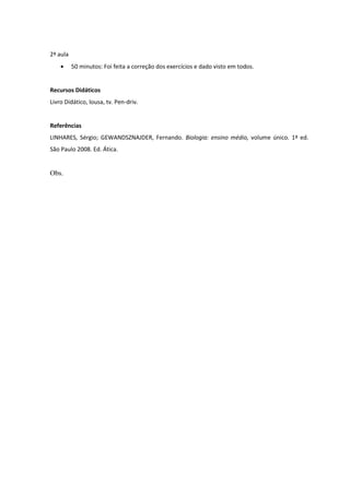 2ª aula
          50 minutos: Foi feita a correção dos exercícios e dado visto em todos.


Recursos Didáticos
Livro Didático, lousa, tv. Pen-driv.


Referências
LINHARES, Sérgio; GEWANDSZNAJDER, Fernando. Biologia: ensino médio, volume único. 1ª ed.
São Paulo 2008. Ed. Ática.


Obs.
 