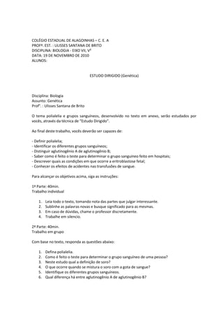 COLÉGIO ESTADUAL DE ALAGOINHAS – C. E. A
PROFº. EST. : ULISSES SANTANA DE BRITO
DISCIPLINA: BIOLOGIA - EIXO VII, V²
DATA: 19 DE NOVEMBRO DE 2010
ALUNOS:


                                    ESTUDO DIRIGIDO (Genética)



Disciplina: Biologia
Assunto: Genética
Prof°. : Ulisses Santana de Brito

O tema polialelia e grupos sanguíneos, desenvolvido no texto em anexo, serão estudados por
vocês, através da técnica de “Estudo Dirigido”.

Ao final deste trabalho, vocês deverão ser capazes de:

- Definir polialelia;
- Identificar os diferentes grupos sanguíneos;
- Distinguir aglutinogênio A de aglutinogênio B;
- Saber como é feito o teste para determinar o grupo sanguíneo feito em hospitais;
- Descrever quais as condições em que ocorre a eritroblastose fetal;
- Conhecer os efeitos de acidentes nas transfusões de sangue.

Para alcançar os objetivos acima, siga as instruções:

1ª Parte: 40min.
Trabalho individual

    1.   Leia todo o texto, tomando nota das partes que julgar interessante.
    2.   Sublinhe as palavras novas e busque significado para as mesmas.
    3.   Em caso de dúvidas, chame o professor discretamente.
    4.   Trabalhe em silencio.

2ª Parte: 40min.
Trabalho em grupo

Com base no texto, responda as questões abaixo:

    1.   Defina polialelia.
    2.   Como é feito o teste para determinar o grupo sanguíneo de uma pessoa?
    3.   Neste estudo qual a definição de soro?
    4.   O que ocorre quando se mistura o soro com a gota de sangue?
    5.   Identifique os diferentes grupos sanguíneos.
    6.   Qual diferença há entre aglutinogênio A de aglutinogênio B?
 