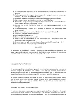 27. O que pode ocorrer se o sangue de um indivíduo do grupo A for doado a um indivíduo do
        grupo B?
    28. No teste para determinar o grupo sanguíneo, quando é que pode se afirmar que o sangue
        é do tipo A, do tipo B, do tipo AB e do tipo O?
    29. Pessoas de que grupo sanguíneo são consideradas doadoras universais? Porque?
    30. Quem são as pessoas consideradas receptoras universais? Explique.
    31. Com análise dos grupos sanguíneos é possível esclarecer casos de paternidade duvidosa
        ou de troca de bebês em maternidade? Como?
    32. Com que tipo de teste é possível se provar com mais segurança a paternidade de uma
        criança?
    33. Quando foi proposto o sistema ABO e por quem foi proposto? Que análise vocês fazem
        desse sistema?
    34. De acordo com o texto em que situação é possível ocorrer a eritroblastose?
    35. Como essa doença é também conhecida?
    36. Como se desenvolve a doença?
    37. Como a eritroblastose pode ser evitada?
    38. Ainda falando em eritroblastose, em uma primeira gestação a criança pode nascer com
        segurança? Como isso pode ocorrer?
    39. O que pode ocorrer após uma segunda gestação, onde a mãe é Rh- e a criança é Rh+?
    40. O que pode ocorrer nos casos mais graves da doença?

                                          BOA SORTE!

“O sentimento de culpa algema o espírito e quanto mais esses evoluem mais sofrimentos lhes
causa. Enquanto não sobrevier uma sentença de absolvição seremos réus diante de nós mesmos,
pois o tribunal divino funciona na própria consciência de cada um.”

                                                              Salvador Gentille.



POLIALELIA E GRUPOS SANGUÍNEOS


Os caracteres genéticos estudados até agora são controlados por dois alelos. Por exemplo, no
albinismo um gene (A), determina pele normal e o seu alelo (a), determina a anomalia. Na
pelagem das cobaias, um gene (L), determina pêlo arrepiado e seu alelo (l), determina pêlo liso.
Nas ervilhas, R determina sementes com superfície lisa e R com superfície rugosa, etc.

No entanto, determinado gene pode sofrer ao longo do tempo diversas mutações e originar
diversos genes alelos. Assim um gene original (A), pode sofrer duas, três ou mais mutações
diferentes e originar uma série de múltiplos alelos que controlam o mesmo caráter. Esse
fenômeno é chamado de polialelia.


TESTE PARA DETERMINAR O GRUPO SANGUÍNEO

É o teste para saber a que grupo sanguíneo uma pessoa pertence, feito nos hospitais e clínicas por
profissionais de saúde, onde duas gotas de sangue são colocadas, cada uma delas em uma
extremidade de uma lâmina de microscopia e adiciona-se a uma gota soro com aglutinina anti - A
 