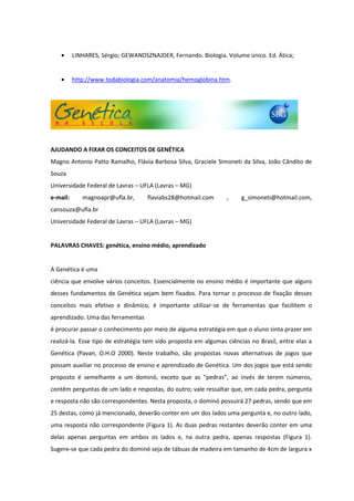 LINHARES, Sérgio; GEWANDSZNAJDER, Fernando. Biologia. Volume único. Ed. Ática;


          http://www.todabiologia.com/anatomia/hemoglobina.htm.




AJUDANDO A FIXAR OS CONCEITOS DE GENÉTICA
Magno Antonio Patto Ramalho, Flávia Barbosa Silva, Graciele Simoneti da Silva, João Cândito de
Souza
Universidade Federal de Lavras – UFLA (Lavras – MG)
e-mail:      magnoapr@ufla.br,      flaviabs28@hotmail.com       ,    g_simoneti@hotmail.com,
cansouza@ufla.br
Universidade Federal de Lavras – UFLA (Lavras – MG)


PALAVRAS CHAVES: genética, ensino médio, aprendizado


A Genética é uma
ciência que envolve vários conceitos. Essencialmente no ensino médio é importante que alguns
desses fundamentos de Genética sejam bem fixados. Para tornar o processo de fixação desses
conceitos mais efetivo e dinâmico, é importante utilizar-se de ferramentas que facilitem o
aprendizado. Uma das ferramentas
é procurar passar o conhecimento por meio de alguma estratégia em que o aluno sinta prazer em
realizá-la. Esse tipo de estratégia tem sido proposta em algumas ciências no Brasil, entre elas a
Genética (Pavan, O.H.O 2000). Neste trabalho, são propostas novas alternativas de jogos que
possam auxiliar no processo de ensino e aprendizado de Genética. Um dos jogos que está sendo
proposto é semelhante a um dominó, exceto que as “pedras”, ao invés de terem números,
contêm perguntas de um lado e respostas, do outro; vale ressaltar que, em cada pedra, pergunta
e resposta não são correspondentes. Nesta proposta, o dominó possuirá 27 pedras, sendo que em
25 destas, como já mencionado, deverão conter em um dos lados uma pergunta e, no outro lado,
uma resposta não correspondente (Figura 1). As duas pedras restantes deverão conter em uma
delas apenas perguntas em ambos os lados e, na outra pedra, apenas respostas (Figura 1).
Sugere-se que cada pedra do dominó seja de tábuas de madeira em tamanho de 4cm de largura x
 