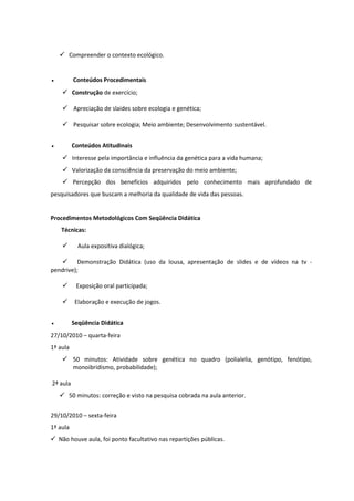  Compreender o contexto ecológico.


●         Conteúdos Procedimentais
      Construção de exercício;

      Apreciação de slaides sobre ecologia e genética;

      Pesquisar sobre ecologia; Meio ambiente; Desenvolvimento sustentável.


●         Conteúdos Atitudinais
      Interesse pela importância e influência da genética para a vida humana;
      Valorização da consciência da preservação do meio ambiente;
      Percepção dos benefícios adquiridos pelo conhecimento mais aprofundado de
pesquisadores que buscam a melhoria da qualidade de vida das pessoas.


Procedimentos Metodológicos Com Seqüência Didática
    Técnicas:

           Aula expositiva dialógica;

    Demonstração Didática (uso da lousa, apresentação de slides e de vídeos na tv -
pendrive);

          Exposição oral participada;

          Elaboração e execução de jogos.


●         Seqüência Didática
27/10/2010 – quarta-feira
1ª aula
     50 minutos: Atividade sobre genética no quadro (polialelia, genótipo, fenótipo,
      monoibridismo, probabilidade);

2ª aula
     50 minutos: correção e visto na pesquisa cobrada na aula anterior.


29/10/2010 – sexta-feira
1ª aula
 Não houve aula, foi ponto facultativo nas repartições públicas.
 