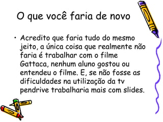 O que você faria de novo

• Acredito que faria tudo do mesmo
  jeito, a única coisa que realmente não
  faria é trabalhar com o filme
  Gattaca, nenhum aluno gostou ou
  entendeu o filme. E, se não fosse as
  dificuldades na utilização da tv
  pendrive trabalharia mais com slides.
 