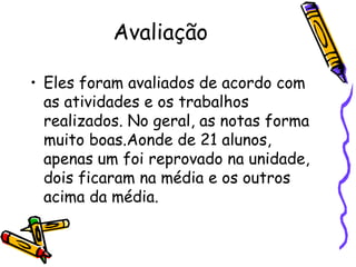 Avaliação

• Eles foram avaliados de acordo com
  as atividades e os trabalhos
  realizados. No geral, as notas forma
  muito boas.Aonde de 21 alunos,
  apenas um foi reprovado na unidade,
  dois ficaram na média e os outros
  acima da média.
 