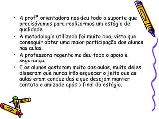 • A profª orientadora nos deu todo o suporte que
  precisávamos para realizarmos um estágio de
  qualidade.
• A metodologia utilizada foi muito boa, visto que
  conseguir obter uma maior participação dos alunos
  nas aulas.
• A professora regente me deu todo o apoio e
  segurança.
• E os alunos gostaram muito das aulas, muito deles
  disseram que nunca irão esquecer o jeito que as
  aulas eram conduzidas e que desejam manter
  contato e amizade após o final do estágio.
 