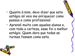 • Quanto à mim, devo dizer que este
  estágio só veio me enriquecer como
  pessoa e como profissional.
• Aprendi muito com aqueles alunos e,
  com toda a certeza, esse foi o melhor
  estágio. Quem dera que todas as
  turmas fossem como esta.
 
