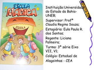 • Instituição:Universidade
  do Estado da Bahia-
  UNEB;
• Supervisor: Profª
  Claudia Regina Souza;
• Estagiária: Eula Paula R.
  dos Santos;
• Regente: Liciana
  Palmeira;
• Turma: 3ª série Eixo
  VII, V1;
• Colégio: Estadual de
  Alagoinhas - CEA
 