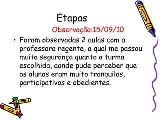 Etapas
            Observação:15/09/10
• Foram observadas 2 aulas com a
  professora regente, a qual me passou
  muita segurança quanto a turma
  escolhida, aonde pude perceber que
  os alunos eram muito tranquilos,
  participativos e obedientes.
 