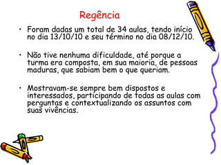 Regência
• Foram dadas um total de 34 aulas, tendo início
  no dia 13/10/10 e seu término no dia 08/12/10.

• Não tive nenhuma dificuldade, até porque a
  turma era composta, em sua maioria, de pessoas
  maduras, que sabiam bem o que queriam.

• Mostravam-se sempre bem dispostos e
  interessados, participando de todas as aulas com
  perguntas e contextualizando os assuntos com
  suas vivências.
 