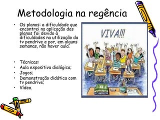 Metodologia na regência
• Os planos: a dificuldade que
  encontrei na aplicação dos
  planos foi devido à
  dificuldades na utilização da
  tv pendrive e por, em alguns
  semanas, não haver aula.


• Técnicas:
• Aula expositiva dialógica;
• Jogos;
• Demonstração didática com
  tv pendrive;
• Vídeo.
 