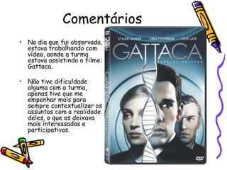 Comentários
• No dia que fui observada,
  estava trabalhando com
  vídeo, aonde a turma
  estava assistindo o filme:
  Gattaca.

• Não tive dificuldade
  alguma com a turma,
  apenas tive que me
  empenhar mais para
  sempre contextualizar os
  assuntos com a realidade
  deles, o que os deixava
  mais interessados e
  participativos.
 