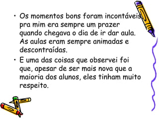 • Os momentos bons foram incontáveis,
  pra mim era sempre um prazer
  quando chegava o dia de ir dar aula.
  As aulas eram sempre animadas e
  descontraídas.
• E uma das coisas que observei foi
  que, apesar de ser mais nova que a
  maioria dos alunos, eles tinham muito
  respeito.
 