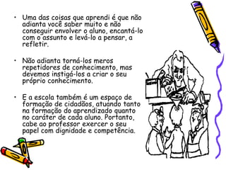 • Uma das coisas que aprendi é que não
  adianta você saber muito e não
  conseguir envolver o aluno, encantá-lo
  com o assunto e levá-lo a pensar, a
  refletir.

• Não adianta torná-los meros
  repetidores de conhecimento, mas
  devemos instigá-los a criar o seu
  próprio conhecimento.

• E a escola também é um espaço de
  formação de cidadãos, atuando tanto
  na formação do aprendizado quanto
  no caráter de cada aluno. Portanto,
  cabe ao professor exercer o seu
  papel com dignidade e competência.
 