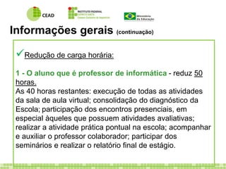 Informações gerais (continuação) 
 
Redução de carga horária: 
1 - O aluno que é professor de informática - reduz 50 
horas. 
As 40 horas restantes: execução de todas as atividades 
da sala de aula virtual; consolidação do diagnóstico da 
Escola; participação dos encontros presenciais, em 
especial àqueles que possuem atividades avaliativas; 
realizar a atividade prática pontual na escola; acompanhar 
e auxiliar o professor colaborador; participar dos 
seminários e realizar o relatório final de estágio. 
 