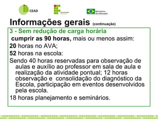 Informações gerais (continuação) 
3 - Sem redução de carga horária 
cumprir as 90 horas, mais ou menos assim: 
20 horas no AVA; 
52 horas na escola: 
Sendo 40 horas reservadas para observação de 
aulas e auxílio ao professor em sala de aula e 
realização da atividade pontual; 12 horas 
observação e consolidação do diagnóstico da 
Escola, participação em eventos desenvolvidos 
pela escola. 
18 horas planejamento e seminários. 
 